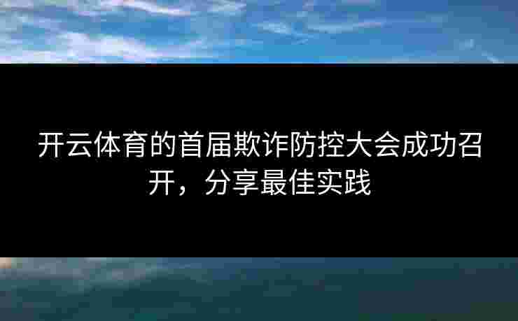 开云体育的首届欺诈防控大会成功召开，分享最佳实践