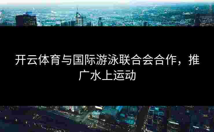 开云体育与国际游泳联合会合作，推广水上运动