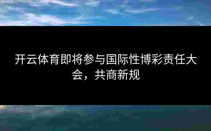 开云体育即将参与国际性博彩责任大会，共商新规
